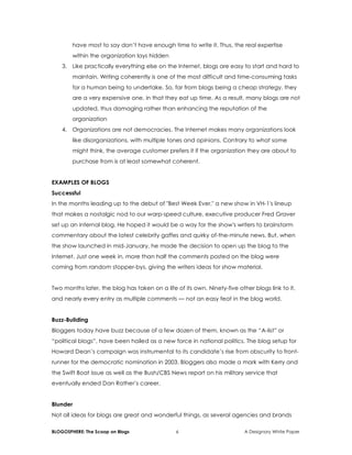 BLOGOSPHERE: The Scoop on Blogs 6 A Designory White Paper
have most to say don’t have enough time to write it. Thus, the real expertise
within the organization lays hidden
3. Like practically everything else on the Internet, blogs are easy to start and hard to
maintain. Writing coherently is one of the most difficult and time-consuming tasks
for a human being to undertake. So, far from blogs being a cheap strategy, they
are a very expensive one, in that they eat up time. As a result, many blogs are not
updated, thus damaging rather than enhancing the reputation of the
organization
4. Organizations are not democracies. The Internet makes many organizations look
like disorganizations, with multiple tones and opinions. Contrary to what some
might think, the average customer prefers it if the organization they are about to
purchase from is at least somewhat coherent.
EXAMPLES OF BLOGS
Successful
In the months leading up to the debut of "Best Week Ever," a new show in VH-1's lineup
that makes a nostalgic nod to our warp-speed culture, executive producer Fred Graver
set up an internal blog. He hoped it would be a way for the show's writers to brainstorm
commentary about the latest celebrity gaffes and quirky of-the-minute news. But, when
the show launched in mid-January, he made the decision to open up the blog to the
Internet. Just one week in, more than half the comments posted on the blog were
coming from random stopper-bys, giving the writers ideas for show material.
Two months later, the blog has taken on a life of its own. Ninety-five other blogs link to it,
and nearly every entry as multiple comments — not an easy feat in the blog world.
Buzz-Building
Bloggers today have buzz because of a few dozen of them, known as the “A-list” or
“political blogs”, have been hailed as a new force in national politics. The blog setup for
Howard Dean’s campaign was instrumental to its candidate’s rise from obscurity to front-
runner for the democratic nomination in 2003. Bloggers also made a mark with Kerry and
the Swift Boat issue as well as the Bush/CBS News report on his military service that
eventually ended Dan Rather’s career.
Blunder
Not all ideas for blogs are great and wonderful things, as several agencies and brands
 