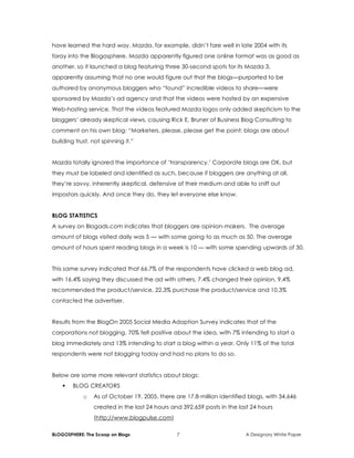 BLOGOSPHERE: The Scoop on Blogs 7 A Designory White Paper
have learned the hard way. Mazda, for example, didn’t fare well in late 2004 with its
foray into the Blogosphere. Mazda apparently figured one online format was as good as
another, so it launched a blog featuring three 30-second spots for its Mazda 3,
apparently assuming that no one would figure out that the blogs—purported to be
authored by anonymous bloggers who “found” incredible videos to share—were
sponsored by Mazda’s ad agency and that the videos were hosted by an expensive
Web-hosting service. That the videos featured Mazda logos only added skepticism to the
bloggers’ already skeptical views, causing Rick E. Bruner of Business Blog Consulting to
comment on his own blog: “Marketers, please, please get the point: blogs are about
building trust, not spinning it.”
Mazda totally ignored the importance of ‘transparency.’ Corporate blogs are OK, but
they must be labeled and identified as such, because if bloggers are anything at all,
they’re savvy, inherently skeptical, defensive of their medium and able to sniff out
impostors quickly. And once they do, they let everyone else know.
BLOG STATISTICS
A survey on Blogads.com indicates that bloggers are opinion-makers. The average
amount of blogs visited daily was 5 — with some going to as much as 50. The average
amount of hours spent reading blogs in a week is 10 — with some spending upwards of 30.
This same survey indicated that 66.7% of the respondents have clicked a web blog ad,
with 16.4% saying they discussed the ad with others, 7.4% changed their opinion, 9.4%
recommended the product/service, 22.3% purchase the product/service and 10.3%
contacted the advertiser.
Results from the BlogOn 2005 Social Media Adoption Survey indicates that of the
corporations not blogging, 70% felt positive about the idea, with 7% intending to start a
blog immediately and 13% intending to start a blog within a year. Only 11% of the total
respondents were not blogging today and had no plans to do so.
Below are some more relevant statistics about blogs:
 BLOG CREATORS
o As of October 19, 2005, there are 17.8-million identified blogs, with 34,646
created in the last 24 hours and 392,659 posts in the last 24 hours
(http://www.blogpulse.com)
 