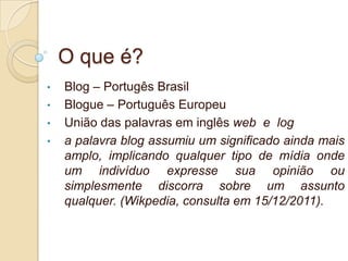 O que é?
•   Blog – Portugês Brasil
•   Blogue – Português Europeu
•   União das palavras em inglês web e log
•   a palavra blog assumiu um significado ainda mais
    amplo, implicando qualquer tipo de mídia onde
    um indivíduo expresse sua opinião ou
    simplesmente discorra sobre um assunto
    qualquer. (Wikpedia, consulta em 15/12/2011).
 