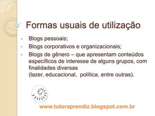 Formas usuais de utilização
•   Blogs pessoais;
•   Blogs corporativos e organizacionais;
•   Blogs de gênero – que apresentam conteúdos
    específicos de interesse de alguns grupos, com
    finalidades diversas (lazer, educacional, política,
    entre outras).




        www.tutoraprendiz.blogspot.com.br
 