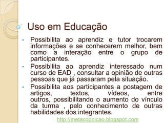 Uso em Educação
•   Possibilita ao aprendiz e tutor trocarem
    informações e se conhecerem melhor, bem
    como a interação entre o grupo de
    participantes.
•   Possibilita ao aprendiz interessado num
    curso de EAD , consultar a opinião de outras
    pessoas que já passaram pela situação.
•   Possibilita aos participantes a postagem de
    artigos, textos, vídeos, entre outros,
    possibilitando o aumento do vínculo da
    turma , pelo conhecimento de outras
    habilidades dos integrantes.
            http://metacognicao.blogspot.com
 