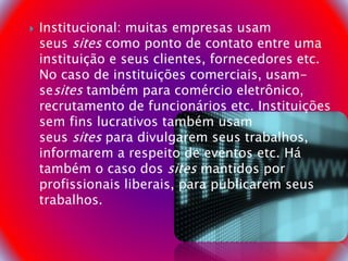  Institucional: muitas empresas usam
seus sites como ponto de contato entre uma
instituição e seus clientes, fornecedores etc.
No caso de instituições comerciais, usam-
sesites também para comércio eletrônico,
recrutamento de funcionários etc. Instituições
sem fins lucrativos também usam
seus sites para divulgarem seus trabalhos,
informarem a respeito de eventos etc. Há
também o caso dos sites mantidos por
profissionais liberais, para publicarem seus
trabalhos.
 