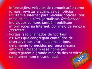  Informações: veículos de comunicação como
jornais, revistas e agências de notícias
utilizam a Internet para veicular notícias, por
meio de seus sites. Jornalistas freelancer e
indivíduos comuns também publicam
informações na Internet, por meio de blogs e
podcasts .
 Portais: são chamados de "portais"
os sites que congregam conteúdos de
diversos tipos entre os demais tipos,
geralmente fornecidos por uma mesma
empresa. Recebem esse nome por
congregarem a grande maioria dos serviços
da internet num mesmo local.
 