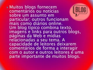  Muitos blogs fornecem
comentários ou notícias
sobre um assunto em
particular; outros funcionam
mais como diários online.
Um blog típico combina texto,
imagens e links para outros blogs,
páginas da Web e mídias
relacionadas a seu tema. A
capacidade de leitores deixarem
comentários de forma a interagir
com o autor e outros leitores é uma
parte importante de muitos blogs.
 