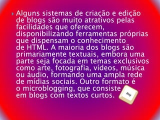  Alguns sistemas de criação e edição
de blogs são muito atrativos pelas
facilidades que oferecem,
disponibilizando ferramentas próprias
que dispensam o conhecimento
de HTML. A maioria dos blogs são
primariamente textuais, embora uma
parte seja focada em temas exclusivos
como arte, fotografia, vídeos, música
ou áudio, formando uma ampla rede
de mídias sociais. Outro formato é
o microblogging, que consiste
em blogs com textos curtos.
 