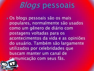  Os blogs pessoais são os mais
populares, normalmente são usados
como um gênero de diário com
postagens voltadas para os
acontecimentos da vida e as opiniões
do usuário. Também são largamente
utilizados por celebridades que
buscam manter um canal de
comunicação com seus fãs.
 