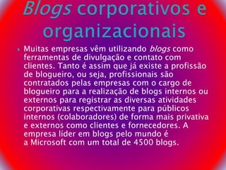  Muitas empresas vêm utilizando blogs como
ferramentas de divulgação e contato com
clientes. Tanto é assim que já existe a profissão
de blogueiro, ou seja, profissionais são
contratados pelas empresas com o cargo de
blogueiro para a realização de blogs internos ou
externos para registrar as diversas atividades
corporativas respectivamente para públicos
internos (colaboradores) de forma mais privativa
e externos como clientes e fornecedores. A
empresa líder em blogs pelo mundo é
a Microsoft com um total de 4500 blogs.
 