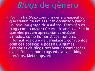  Por fim há blogs com um gênero específico,
que tratam de um assunto dominado pelo o
usuário, ou grupo de usuários. Estes são os
blogs com o maior número de acessos. Sendo
que eles podem apresentar conteúdos
variados, como humorísticos, notícias,
informativos ou o de variedades, com contos,
opiniões políticas e poesias. Algumas
categorias de blogs recebem denominações
específicas, como: blogs educativos, blogs
literários, Metablogs, etc.
 