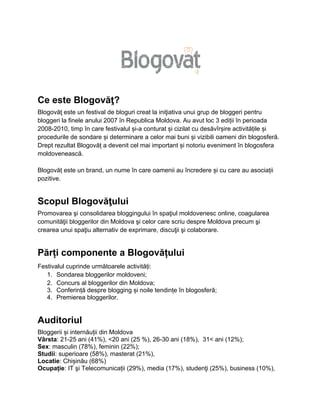 Ce este Blogovăţ?
Blogovăţ este un festival de bloguri creat la iniţiativa unui grup de bloggeri pentru
bloggeri la finele anului 2007 în Republica Moldova. Au avut loc 3 ediții în perioada
2008-2010, timp în care festivalul și-a conturat și cizilat cu desăvîrșire activitățile și
procedurile de sondare și determinare a celor mai buni și vizibili oameni din blogosferă.
Drept rezultat Blogovăț a devenit cel mai important și notoriu eveniment în blogosfera
moldovenească.

Blogovăț este un brand, un nume în care oamenii au încredere și cu care au asociații
pozitive.


Scopul Blogovăţului
Promovarea şi consolidarea bloggingului în spaţiul moldovenesc online, coagularea
comunităţii bloggerilor din Moldova şi celor care scriu despre Moldova precum şi
crearea unui spaţiu alternativ de exprimare, discuţii şi colaborare.


Părți componente a Blogovățului
Festivalul cuprinde următoarele activități:
   1. Sondarea bloggerilor moldoveni;
   2. Concurs al bloggerilor din Moldova;
   3. Conferință despre blogging și noile tendințe în blogosferă;
   4. Premierea bloggerilor.


Auditoriul
Bloggerii și internăuții din Moldova
Vârsta: 21-25 ani (41%), <20 ani (25 %), 26-30 ani (18%), 31< ani (12%);
Sex: masculin (78%), feminin (22%);
Studii: superioare (58%), masterat (21%),
Locatie: Chișinău (68%)
Ocupație: IT şi Telecomunicații (29%), media (17%), studenţi (25%), business (10%),
 