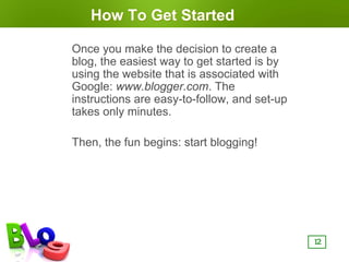 How To Get Started

Once you make the decision to create a
blog, the easiest way to get started is by
using the website that is associated with
Google: www.blogger.com. The
instructions are easy-to-follow, and set-up
takes only minutes.

Then, the fun begins: start blogging!




                                              12
 