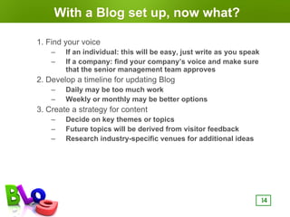 With a Blog set up, now what?

1. Find your voice
    –   If an individual: this will be easy, just write as you speak
    –   If a company: find your company’s voice and make sure
        that the senior management team approves
2. Develop a timeline for updating Blog
    –   Daily may be too much work
    –   Weekly or monthly may be better options
3. Create a strategy for content
    –   Decide on key themes or topics
    –   Future topics will be derived from visitor feedback
    –   Research industry-specific venues for additional ideas




                                                                       14
 