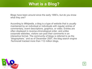 What is a Blog?

Blogs have been around since the early 1990’s, but do you know
what they are?

According to Wikipedia, a blog is a type of website that is usually
maintained by an individual or individuals with regular entries of
commentary, event descriptions, graphics, or video. Entries are
often displayed in reverse-chronological order, and unlike
corporate websites, visitors can post their comments in an
interactive format. The community of blogs is referred to as the
“blogosphere,” and as of December 2007, the blog search engine
Technorati tracked more than 112 million blogs.




                                                                      2
 