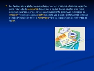 Las  heridas de la piel  están causadas por cortes, erosiones o lesiones punzantes como resultado de  accidentes  domésticos o caídas. Suelen asustar a los niños debido al sangrado, pero si se tratan adecuadamente disminuyen los riesgos de  infección  y de que dejen una  cicatriz  anómala. Los signos o síntomas más comunes de las heridas son el dolor, la  hemorragia  visible y la separación de los bordes de la  piel . 