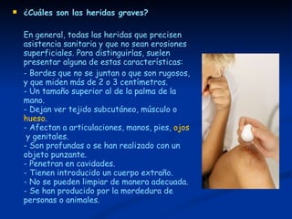 ¿Cuáles son las heridas graves? En general, todas las heridas que precisen asistencia sanitaria y que no sean erosiones superficiales. Para distinguirlas, suelen presentar alguna de estas características: - Bordes que no se juntan o que son rugosos, y que miden más de 2 o 3 centímetros. - Un tamaño superior al de la palma de la mano.  - Dejan ver tejido subcutáneo, músculo o  hueso .  - Afectan a articulaciones, manos, pies,  ojos  y genitales.  - Son profundas o se han realizado con un objeto punzante.  - Penetran en cavidades.  - Tienen introducido un cuerpo extraño.  - No se pueden limpiar de manera adecuada.  - Se han producido por la mordedura de personas o animales. 