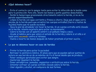 ¿Qué debemos hacer? - Evita el contacto con la sangre tanto para evitar la infección de la lesión como para tu protección. Para ello, lávate las manos y ponte guantes desechables.  - Detén la hemorragia presionando directamente sobre la herida, si no se ha parado espontáneamente.  - Limpia la herida con agua corriente y fresca a chorro. Deja que el agua corra encima de la herida para que arrastre los cuerpos extraños (tierra o restos de tejidos) hasta que no quede suciedad.  - Seca la piel de alrededor sin tocar la herida. Si un cuerpo extraño está clavado en la herida, intenta sujetarlo para evitar su movimiento.  - Cubre la herida con un apósito estéril o un pañuelo limpio y seco.  - Acude al médico para que valore el estado de la herida y valore si el niño o el bebé está  vacunado  contra el tétanos.  - Vuelve a lavarte las manos después de haber prestado el primer auxilio. Lo que no debemos hacer en caso de heridas - Frotar la herida para quitar la suciedad. - Retrasar la asistencia médica. El plazo para que se puedan aplicar puntos de sutura en una herida es de un máximo de 4 a 6 horas desde que se produce. - Poner vendajes apretados para evitar que sangre.  - Cauterizar (quemar) la herida.  - Poner antisépticos, pomadas, ungüentos o antibióticos sobre la herida.  - Intentar extraer un cuerpo extraño clavado sobre la herida.  - Usar algodón y alcohol, en cualquiera de sus formas. 