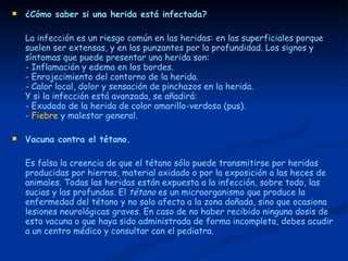 ¿Cómo saber si una herida está infectada? La infección es un riesgo común en las heridas: en las superficiales porque suelen ser extensas, y en las punzantes por la profundidad. Los signos y síntomas que puede presentar una herida son:  - Inflamación y edema en los bordes.  - Enrojecimiento del contorno de la herida.  - Calor local, dolor y sensación de pinchazos en la herida.  Y si la infección está avanzada, se añadirá:  - Exudado de la herida de color amarillo-verdoso (pus).  -  Fiebre  y malestar general. Vacuna contra el tétano. Es falsa la creencia de que el tétano sólo puede transmitirse por heridas producidas por hierros, material oxidado o por la exposición a las heces de animales. Todas las heridas están expuesta a la infección, sobre todo, las sucias y las profundas. El  tétano  es un microorganismo que produce la enfermedad del tétano y no solo afecta a la zona dañada, sino que ocasiona lesiones neurológicas graves. En caso de no haber recibido ninguna dosis de esta vacuna o que haya sido administrada de forma incompleta, debes acudir a un centro médico y consultar con el pediatra. 
