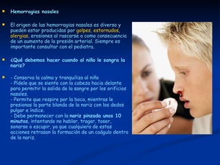 Hemorragias nasales El origen de las hemorragias nasales es diverso y pueden estar producidas por  golpes ,  estornudos ,  alergias , erosiones al rascarse o como consecuencia de un aumento de la presión arterial. Siempre es importante consultar con el pediatra.  ¿Qué debemos hacer cuando al niño le sangra la nariz?   - Conserva la calma y tranquiliza al niño  - Pídele que se siente con la cabeza hacia delante para permitir la salida de la sangre por los orificios nasales.  - Permite que respire por la boca, mientras le presionas la parte blanda de la nariz con los dedos pulgar e índice.  - Debe permanecer con la  nariz pinzada unos 10 minutos , intentando no hablar, tragar, toser, sonarse o escupir, ya que cualquiera de estas acciones retrasan la formación de un coágulo dentro de la nariz.  