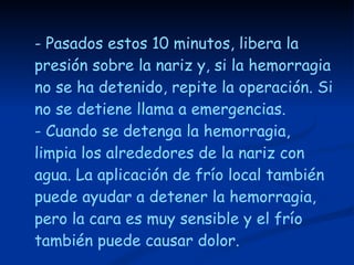 - Pasados estos 10 minutos, libera la presión sobre la nariz y, si la hemorragia no se ha detenido, repite la operación. Si no se detiene llama a emergencias.  - Cuando se detenga la hemorragia, limpia los alrededores de la nariz con agua. La aplicación de frío local también puede ayudar a detener la hemorragia, pero la cara es muy sensible y el frío también puede causar dolor. 