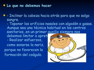 Lo que no debemos hacer - Inclinar la cabeza hacia atrás para que no salga sangre.  - Taponar los orificios nasales con algodón o gasas. Aunque sea una técnica habitual en los centros sanitarios, en un primer auxilio siempre nos debemos limitar a apretar las alas nasales.  - Realizar esfuerzos,  como sonarse la nariz, porque no favorecen la formación del coágulo. 