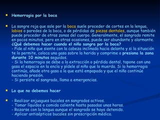 Hemorragia por la boca La sangre roja que sale por la  boca  suele proceder de cortes en la lengua,  labios  o paredes de la boca, o de pérdidas de  piezas dentales , aunque también puede proceder de otras zonas del cuerpo. Generalmente, el sangrado remite en pocos minutos, pero en otras ocasiones, puede ser abundante y alarmante.  ¿Qué debemos hacer cuando el niño sangra por la boca?   - Pide al niño que siente con la cabeza inclinada hacia delante y si la situación te lo permite, coloca una gasa sobre la herida y comprime o  presiona la zona durante 10 minutos  seguidos.  - Si la hemorragia se debe a la extracción o pérdida dental, tapone con una gasa el espacio en la encía y pídele al niño que lo muerda. Si la hemorragia continúa, añade otra gasa a la que está empapada y que el niño continúe haciendo presión.  - Si persiste el sangrado, llama a emergencias.  Lo que no debemos hacer - Realizar enjuagues bucales en sangrados activos.  - Tomar líquidos o comida caliente hasta pasadas unas horas.  - Rozarse con la lengua aunque el sangrado se haya detenido.  - Aplicar antisépticos bucales sin prescripción médica. 