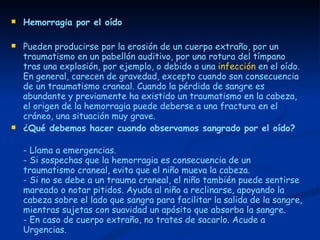 Hemorragia por el oído Pueden producirse por la erosión de un cuerpo extraño, por un traumatismo en un pabellón auditivo, por una rotura del tímpano tras una explosión, por ejemplo, o debido a una  infección  en el oído. En general, carecen de gravedad, excepto cuando son consecuencia de un traumatismo craneal. Cuando la pérdida de sangre es abundante y previamente ha existido un traumatismo en la cabeza, el origen de la hemorragia puede deberse a una fractura en el cráneo, una situación muy grave.  ¿Qué debemos hacer cuando observamos sangrado por el oído?   - Llama a emergencias.  - Si sospechas que la hemorragia es consecuencia de un traumatismo craneal, evita que el niño mueva la cabeza.  - Si no se debe a un trauma craneal, el niño también puede sentirse mareado o notar pitidos. Ayuda al niño a reclinarse, apoyando la cabeza sobre el lado que sangra para facilitar la salida de la sangre, mientras sujetas con suavidad un apósito que absorba la sangre.  - En caso de cuerpo extraño, no trates de sacarlo. Acude a Urgencias. 
