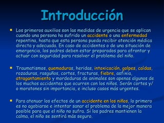 Introducción Los primeros auxilios son las medidas de urgencia que se aplican cuando una persona ha sufrido un  accidente  o una  enfermedad  repentina, hasta que esta persona pueda recibir atención médica directa y adecuada. En caso de accidentes o de una situación de emergencia, los padres deben estar preparados para afrontar y actuar con seguridad para resolver el problema del niño. Traumatismos,  quemadura s, heridas,  intoxicación ,  golpes ,  caídas , rozaduras, rasguños, cortes, fracturas,  fiebre , asfixia,  atragantamiento  y mordeduras de animales son apenas algunos de los muchos accidentes que ocurren con los niños. Serán cortes y/o moratones sin importancia, e incluso casos más urgentes. Para atenuar los efectos de un  accidente en los niños , lo primero es no agobiarse e intentar sanar el problema de la mejor manera posible para que el niño no sufra. Si los padres mantienen la calma, el niño se sentirá más seguro. 