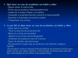 Qué hacer en caso de accidentes con bebés y niños: - Buscar salvar la vida al niño - Evitar que se produzca lesiones posteriores - Conservar la calma y llamar a un médico - Acomodar a la persona herida y moverla lo menos posible - Examinar a la persona con mucho cuidado - Tranquilizar a la victima. Lo que NO se debe hacer en caso de accidentes con bebés y niños: - Dejar sola a la victima - Tocar la zona herida sin protección - Mover la victima sin necesidad - Agobiar a la victima con mil preguntas - Acomodar los huesos en caso de fractura - Dejar de atender una hemorragia - No suministrar ningún tipo de medicina ni de alimento, tampoco líquidos. -Es necesario conocer algunas técnicas básicas de primeros auxilios para saber actuar con calma, rapidez, y efectividad, en situaciones cómo las que relacionamos en los temas relacionados abajo. 