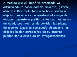 A medida que el  bebé va creciendo va adquiriendo la capacidad de moverse, girarse, observar llevárselo todo a la boca. Cualquier objeto a su alcance, aumentará el riesgo de atragantamiento a partir de los cuatros meses de edad. Los trocitos de comida, las piezas de algunos juguetes que pueda alcanzar o los objetos le den otros niños de su entorno pueden ser a causa de un atragantamiento. 
