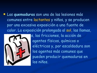 Las  quemaduras  son una de las lesiones más comunes entre  lactantes  y niños, y se producen por una excesiva exposición a una fuente de calor. La exposición prolongada al  sol , las llamas, las explosiones, las fricciones, la acción de  agentes físicos, químicos o  eléctricos y, por escaldadura son  los agentes más comunes que  pueden producir quemaduras en  los niños. 