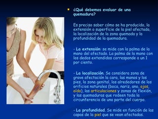 ¿Qué debemos evaluar de una quemadura? Es preciso saber cómo se ha producido, la extensión o superficie de la piel afectada, la localización de la zona quemada y la profundidad de la quemadura. -  La extensión : se mide con la palma de la mano del afectado. La palma de la mano con los dedos extendidos corresponde a un 1 por ciento. -  La localización . Se considera zona de grave afectación la cara, las manos y los pies, la zona genital, los alrededores de los orificios naturales (boca, nariz, ano,  ojos ,  oído ), las  articulaciones  y zonas de flexión, y las quemaduras que rodeen toda la circunferencia de una parte del cuerpo. -  La profundidad . Se mide en función de las capas de la  piel  que se vean afectadas. 