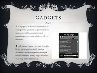 GADGETS
 Un gadget o dispositivos electrónicos es
un dispositivo que tiene un propósito y una
función específica, generalmente de
pequeñas proporciones, práctico y a la vez
novedoso.


 Además de los que vienen en el propio
blog y que se pueden añadir o quitar
fácilmente, también es posible descargar
más en diferentes Webs y luego instalarlos
en el blog (como accesorios).
 
