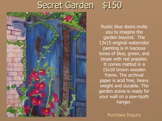 Secret Garden $150 Rustic blue doors invite you to imagine the garden beyond.  The 13x15 original watercolor painting is in luscious tones of blue, green, and taupe with red poppies. It comes matted in a 15x18 brown wooden frame. The archival paper is acid free, heavy weight and durable. The garden scene is ready for your wall on a saw-tooth hanger. Purchase Inquiry 