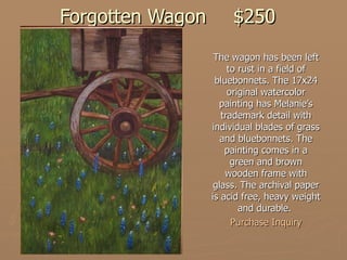 Forgotten Wagon $250 The wagon has been left to rust in a field of bluebonnets. The 17x24 original watercolor painting has Melanie’s trademark detail with individual blades of grass and bluebonnets. The painting comes in a green and brown wooden frame with glass. The archival paper is acid free, heavy weight and durable.  Purchase Inquiry 