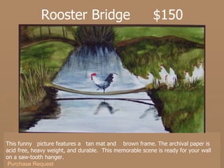Rooster Bridge  $150 This funny  picture features a  tan mat and  brown frame. The archival paper is acid free, heavy weight, and durable.  This memorable scene is ready for your wall on a saw-tooth hanger. Purchase Request 