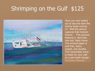 Shrimping on the Gulf  $125 Have you ever looked out at sea and seen the shrimp boats coming in?  Well this picture captures that moment forever. .  This pictures features a  dark blue mat and  black frame. The archival paper is acid free, heavy weight, and durable.  This memorable scene is ready for your wall on a saw-tooth hanger.   Purchase Request 