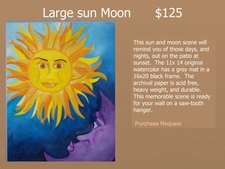 Large sun Moon  $125 This sun and moon scene will remind you of those days, and nights, out on the patio at sunset.  The 11x 14 original watercolor has a grey mat in a 16x20 black frame.  The archival paper is acid free, heavy weight, and durable.  This memorable scene is ready for your wall on a saw-tooth hanger. Purchase Request 