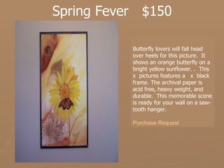 Spring Fever  $150 Butterfly lovers will fall head over heels for this picture.  It shows an orange butterfly on a bright yellow sunflower. .  This  x  pictures features a  x  black frame. The archival paper is acid free, heavy weight, and durable.  This memorable scene is ready for your wall on a saw-tooth hanger.   Purchase Request 