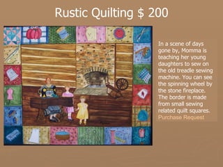 Rustic Quilting $ 200 In a scene of days gone by, Momma is teaching her young daughters to sew on the old treadle sewing machine. You can see the spinning wheel by the stone fireplace. The border is made from small sewing related quilt squares.   Purchase Request 