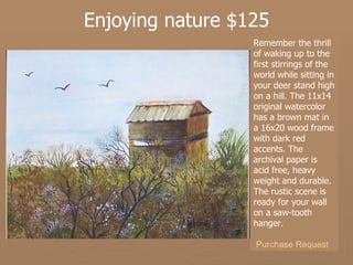 Enjoying nature $125 Remember the thrill of waking up to the first stirrings of the world while sitting in your deer stand high on a hill. The 11x14 original watercolor has a brown mat in a 16x20 wood frame with dark red accents. The archival paper is acid free, heavy weight and durable. The rustic scene is ready for your wall on a saw-tooth hanger. Purchase Request 