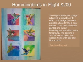 Hummingbirds in Flight $200 The original watercolor collage is layered to provide a 3-D effect. The background wash provides a base for the 6 color squares. Then the individually painted and cut out hummingbirds are added to the foreground. The painting is 18"x24" and mounted in a wooden frame with gold and blue accents.   Purchase Request 