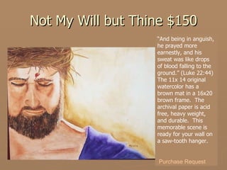 Not My Will but Thine $150 “ And being in anguish, he prayed more earnestly, and his sweat was like drops of blood falling to the ground.” (Luke 22:44) The 11x 14 original watercolor has a brown mat in a 16x20 brown frame.  The archival paper is acid free, heavy weight, and durable.  This memorable scene is ready for your wall on a saw-tooth hanger. Purchase Request 