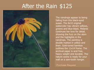 After the Rain  $125 The raindrops appear to being falling from this black-eyed susan. The 8x10 original watercolor has vibrant yellows, greens and blue-black. Melanie continues her love for detail, showing the fuzz on the stem and the highlights in the raindrops. The painting is double matted in yellow and linen. Gold-toned bamboo outlines the 11x14 frame. The archival paper is acid free, heavy weight and durable. The nature scene is ready for your wall on a saw-tooth hanger.  Purchase Request 