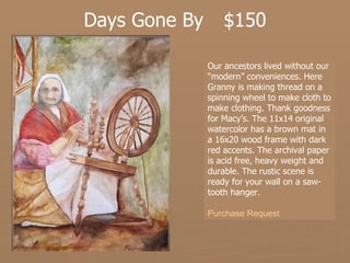 Days Gone By  $150 Our ancestors lived without our “modern” conveniences. Here Granny is making thread on a spinning wheel to make cloth to make clothing. Thank goodness for Macy’s. The 11x14 original watercolor has a brown mat in a 16x20 wood frame with dark red accents. The archival paper is acid free, heavy weight and durable. The rustic scene is ready for your wall on a saw-tooth hanger.   Purchase Request 