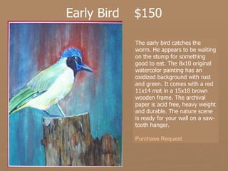 Early Bird $150 The early bird catches the worm. He appears to be waiting on the stump for something good to eat. The 8x10 original watercolor painting has an oxidized background with rust and green. It comes with a red 11x14 mat in a 15x18 brown wooden frame. The archival paper is acid free, heavy weight and durable. The nature scene is ready for your wall on a saw-tooth hanger.  Purchase Request 