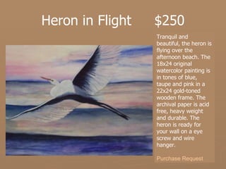 Heron in Flight  $250 Tranquil and beautiful, the heron is flying over the afternoon beach. The 18x24 original watercolor painting is in tones of blue, taupe and pink in a 22x24 gold-toned wooden frame. The archival paper is acid free, heavy weight and durable. The heron is ready for your wall on a eye screw and wire hanger.  Purchase Request 