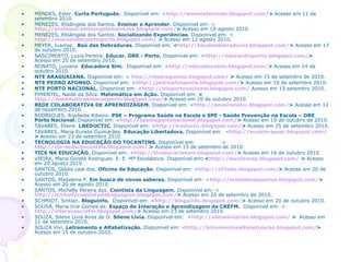 MENDES, Ester.  Curta Português.  Disponível em: < http://wwwestermelo.blogspot.com/ >  Acesso em 11 de setembro 2010.   MENEZES, Elisângela dos Santos.  Ensinar e Aprender . Disponível em: < http://professoraelisangelamenezes.blogspot.com/ >  Acesso em 10 agosto   2010. MENEZES, Elisângela dos Santos.  Socializando Experiências . Disponível em: < http://ensinandocomticporto.blogspot.com/  >  Acesso em 12 agosto   2010. MEYER, Ivanise.  Baú das Dobraduras.  Disponível em:  < http://baudasdobraduras.blogspot.com/ >  Acesso em 17 de outubro 2010. NASCIMENTO, Luzia Pereira.  Educar. DRE - Porto.  Disponível em: < http://educardreporto.blogspot.com/ >  Acesso em 25 de setembro 2010.   NONATO, Luziane.  Educadora Sim.  Disponível em: < http://educadorasim.blogspot.com/ >  Acesso em 14 de outubro 2010. NTE ARAGUAIANA.  Disponível em: <   http://ntearaguaina.blogspot.com/  >  Acesso em 15 de setembro de 2010. NTE PEDRO AFONSO.  Disponível em: < http://pedroafonsonte.blogspot.com/ >  Acesso em 15 de setembro 2010.   NTE PORTO NACIONAL.  Disponível em: < http://nteportonacional.blogspot.com/   Acesso em 15 setembro 2010. PIMENTEL, Naide da Silva.  Matemática em Ação.  Disponível em:  < http://matematicaemacaoporto.blogspot.com/ >  Acesso em 10 de outubro 2010.   REDE COLABORATIVA DE APRENDIZAGEM.  Disponível em: < http://deusirenetic.blogspot.com/ >  Acesso em 12 de novembro 2010.   RODRIGUES, Rosileide Ribeiro.  PSE – Programa Saúde na Escola e SPE - Saúde Prevenção na Escola – DRE Porto Nacional.  Disponível em: < http://spedreportonacional.blogspot.com/ >  Acesso em 10 de outubro de 2010.   TAVARES, Eliene.  LNEDUCTIC.  Disponível em: < http://lneductic.blogspot.com/ >  Acesso em 25 de setembro 2010.   TAVARES, Maria Eunete Guimarães.  Educação Libertadora.  Disponível em:  < http://eunete-asser.blogspot.com/ >  Acesso em 23 de setembro 2010.   TECNOLOGIA NA EDUCAÇÃO DO TOCANTINS.  Disponível em:  < http://cte-seductocantins.blogspot.com/  >  Acesso em 15 de setembro de 2010. TICS NA EDUCAÇÃO.  Disponível em: < http://ticeducacionais.blogspot.com/ >  Acesso em 16 de outubro 2010. VIEIRA, Maria Gorete Rodrigues.   E. E. Mª Escolástica. Disponível em : < http://escolamep.blogspot.com/  >  Acesso em   20 agosto 2010. SANTOS, Gládis Leal dos.  Oficina de Educação.  Disponível em: < http://of2edu.blogspot.com/ >  Acesso em 20 de outubro 2010.   SANTOS, Madalena P.  Em busca de novos saberes.  Disponível em: < http://madalenapsantos.blogspot.com/ >  Acesso em 20 de agosto 2010.   SANTOS, Michelly Pereira dos.  Cientista da Linguagem.  Disponível em: < http://michellycientistadalinguagem.blogspot.com/ >  Acesso em 20 de setembro de 2010.   SCHMIDT, Sintian.   Bloguinfo.  Disponível em: < http://bloguinfo.blogspot.com/ >  Acesso em 20 de outubro 2010.   SOUSA, Maria Irce Gomes de.  Espaço de Interação e Aprendizagem da CREFM.  Disponível em: < http://interacaocrefm.blogspot.com/ >  Acesso em 23 de setembro 2010.   SOUZA, Silene Lívia Aires de O.  Silene Lívia.  Disponível em:  < http://sileneliviaires.blogspot.com/  >  Acesso em 11 de setembro 2010. SOUZA Vivi.  Letramento e Alfabetização.  Disponível em: < http://letramentoealfabetizacao.blogspot.com/ >  Acesso em 15 de outubro 2010. 