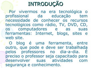 INTRODUÇÃO Por vivermos na era tecnológica o profissional da educação tem necessidade de conhecer os recursos tecnológicos como rádio, TV, DVD, CD, os computadores e as suas ferramentas: Internet, blogs, sites e web site.  O blog é uma ferramenta, entre outro, que pode e deve ser trabalhada pelos professores no dia-a-dia. É preciso o professor seja capacitado para desenvolver suas atividades com segurança e conhecimento.  