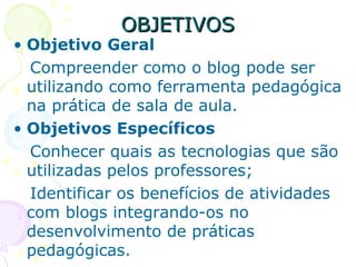 OBJETIVOS Objetivo Geral   Compreender como o blog pode ser utilizando como ferramenta pedagógica na prática de sala de aula. Objetivos Específicos   Conhecer quais as tecnologias que são utilizadas pelos professores; Identificar os benefícios de atividades com blogs integrando-os no desenvolvimento de práticas pedagógicas. 