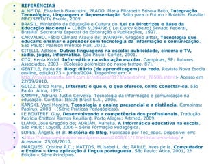 REFERÊNCIAS  ALMEIDA. Elizabeth Biancocini, PRADO. Maria Elizabeth Brisola Brito,  Integração Tecnológica, Linguagem e Representação  Salto para o Futuro - Boletim. Brasília: MEC/SEED/TV Escola, 2005.  BRASIL, Ministério da Educação e Cultura do . Lei da Diretrizes e Base da   Educação Nacional –  LDBEN 9.394/96 ( Lei Darcy Ribeiro) Senado Federal, Brasilia: Secretaria Especial de Editoração e Publicações, 1997. CARVALHO. Fábio Câmara Araújo de; IVANOFF, Gregório Bittar,  Tecnologia que educam: ensinar e aprender com tecnologia da informação e comunicação . São Paulo: Pearson Prentice Hall, 2010. CITELLI. Adilson,  Outras linguagens na escola: publicidade, cinema e TV, rádio, jogos, informática.  São Paulo: Cortez, 2001. COX, Kenia Kodel.  Informática na educação escolar . Campinas, SP: Autores Associados, 2003 – (Coleção polêmicas do nosso tempo, 87). GENTILE, Paola de.  Blog: diário (de aprendizagem) na rede.  Revista Nova Escola on-line, edição173 – junho/2004. Disponível em: < http://revistaescola.abril.com.br/edicoes/0173/aberto/mt_76586.shtml > Acesso em 22/09/2010. GUIZZ. Érico Marui,  Internet: o que é, o que oferece, como conectar-se.  São Paulo: Ática, 1997. KAMPFF, Adriana Justin Cerveira. Tecnologia da informação e comunicação na educação. Curitiba: IESDE Brasil S.A., 2006. KANSKI. Vani Moreira,  Tecnologia e ensino presencial e a distância . Campinas: Papirus, 2003 – (Série Práticas Pedagógicas). LE BOUTERF. Guy,  Desenvolvendo a competência dos profissionais.  Tradução Patrícia Chittoni Ramos Reuillard. Porto Alegre: Artmed, 2009.   LLANO, José Gregório de; ADRIÁN, Mariella.  A informática educativa na escola . São Paulo: Loyola, 2006 – Série Formação Pedagógica. LOPES, Ângela. et al.  História do Blog . Publicado por Tec_educ. Disponível em: < http://blogsnaeducacao.wordpress.com/2008/01/13/a-historia-do-blog/ > Acessado: 25/09/2010. MARQUES. Cristina P.C.; MATTOS, M.Isabel L. de; TAILLE, Yves de la.  Computador e Ensino – Uma aplicação à língua portuguesa . São Paulo: Ática, 2001, 2ª Edição – Série Princípios. 