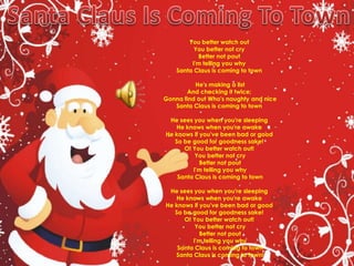 Santa Claus Is Coming To TownYou better watch out You better not cry Better not pout I'm telling you why Santa Claus is coming to town He's making a listAnd checking it twice; Gonna find out Who's naughty and niceSanta Claus is coming to town He sees you when you're sleeping He knows when you're awake He knows if you've been bad or good So be good for goodness sake! O! You better watch out! You better not cryBetter not poutI'm telling you whySanta Claus is coming to townHe sees you when you're sleeping He knows when you're awake He knows if you've been bad or good So be good for goodness sake! O! You better watch out! You better not cryBetter not poutI'm telling you whySanta Claus is coming to townSanta Claus is coming to town!